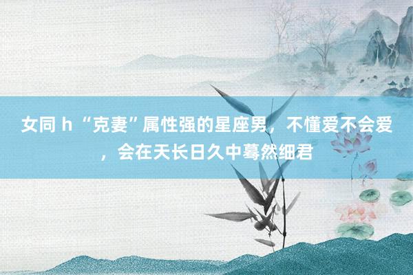 女同 h “克妻”属性强的星座男，不懂爱不会爱，会在天长日久中蓦然细君