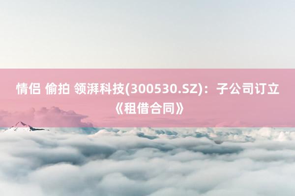 情侣 偷拍 领湃科技(300530.SZ)：子公司订立《租借合同》