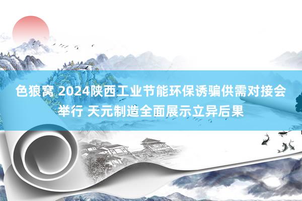 色狼窝 2024陕西工业节能环保诱骗供需对接会举行 天元制造全面展示立异后果