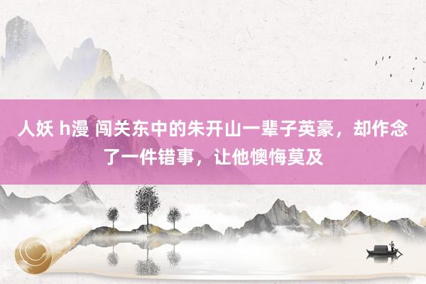 人妖 h漫 闯关东中的朱开山一辈子英豪，却作念了一件错事，让他懊悔莫及