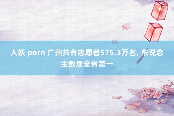 人妖 porn 广州共有志愿者575.3万名， 东说念主数居全省第一