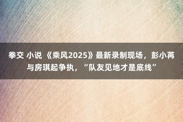 拳交 小说 《乘风2025》最新录制现场，彭小苒与房琪起争执，“队友见地才是底线”