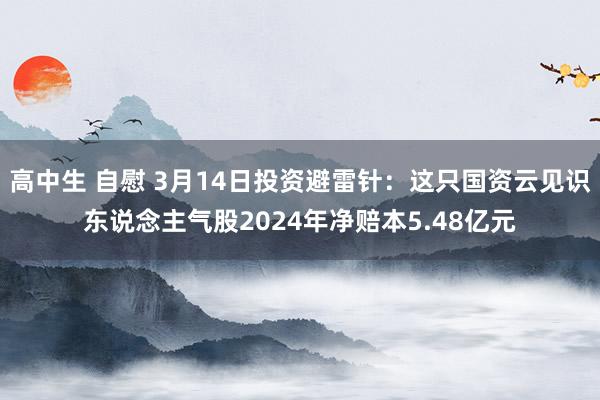 高中生 自慰 3月14日投资避雷针：这只国资云见识东说念主气股2024年净赔本5.48亿元