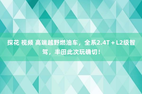 探花 视频 高端越野燃油车，全系2.4T＋L2级智驾，丰田此次玩确切！