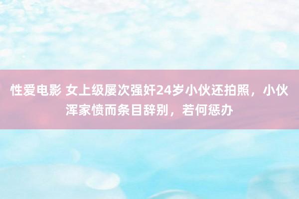 性爱电影 女上级屡次强奸24岁小伙还拍照，小伙浑家愤而条目辞别，若何惩办