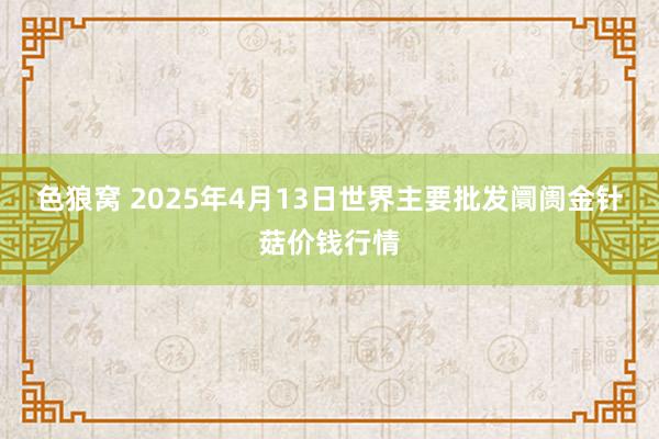色狼窝 2025年4月13日世界主要批发阛阓金针菇价钱行情