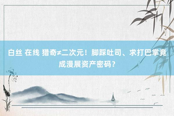 白丝 在线 猎奇≠二次元！脚踩吐司、求打巴掌竟成漫展资产密码？