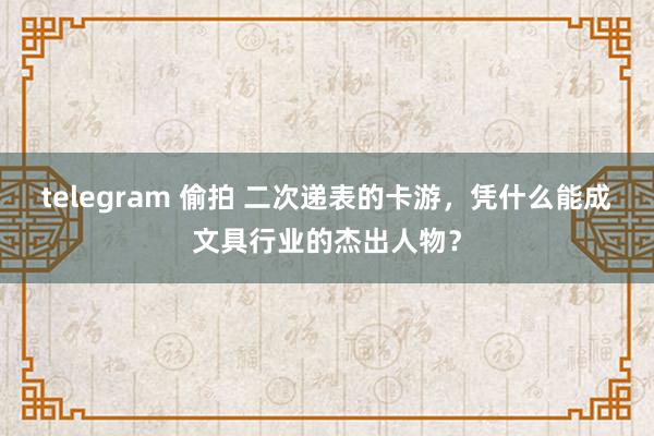 telegram 偷拍 二次递表的卡游，凭什么能成文具行业的杰出人物？