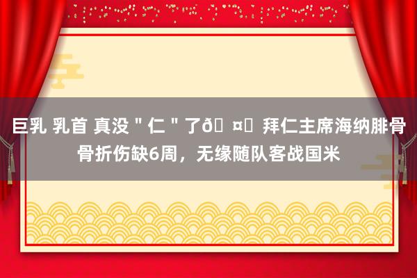 巨乳 乳首 真没＂仁＂了🤕拜仁主席海纳腓骨骨折伤缺6周，无缘随队客战国米
