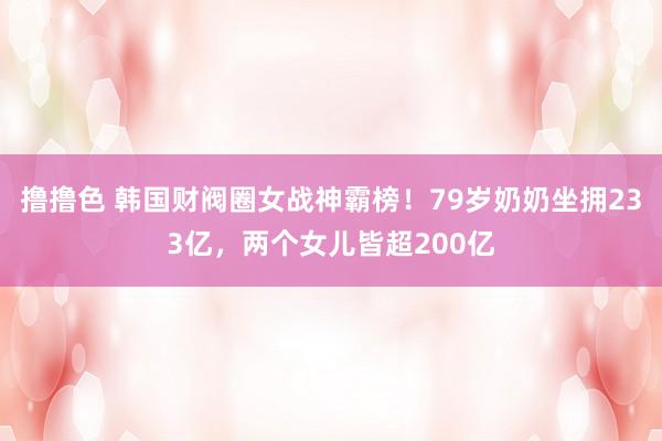 撸撸色 韩国财阀圈女战神霸榜！79岁奶奶坐拥233亿，两个女儿皆超200亿