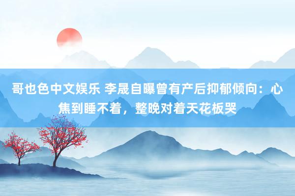哥也色中文娱乐 李晟自曝曾有产后抑郁倾向：心焦到睡不着，整晚对着天花板哭