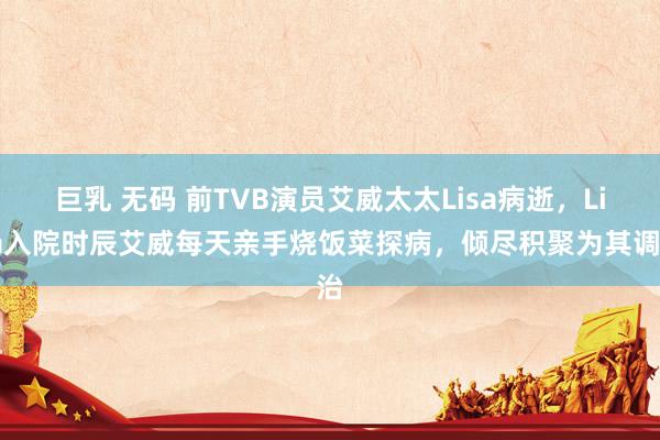 巨乳 无码 前TVB演员艾威太太Lisa病逝，Lisa入院时辰艾威每天亲手烧饭菜探病，倾尽积聚为其调治