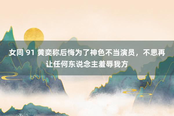 女同 91 黄奕称后悔为了神色不当演员，不思再让任何东说念主羞辱我方